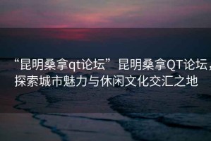 “昆明桑拿qt論壇”昆明桑拿QT論壇，探索城市魅力與休閑文化交匯之地
