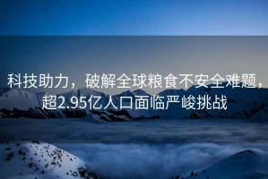科技助力，破解全球糧食不安全難題，超2.95億人口面臨嚴峻挑戰