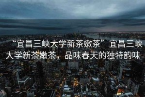 “宜昌三峽大學(xué)新茶嫩茶”宜昌三峽大學(xué)新茶嫩茶，品味春天的獨特韻味