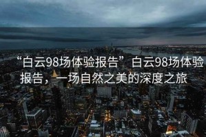 “白云98場(chǎng)體驗報告”白云98場(chǎng)體驗報告，一場(chǎng)自然之美的深度之旅