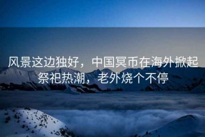風(fēng)景這邊獨好，中國冥幣在海外掀起祭祀熱潮，老外燒個(gè)不停