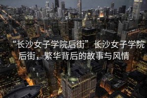 “長(cháng)沙女子學(xué)院后街”長(cháng)沙女子學(xué)院后街，繁華背后的故事與風(fēng)情