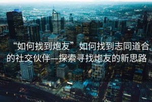 “如何找到炮友”如何找到志同道合的社交伙伴—探索尋找炮友的新思路