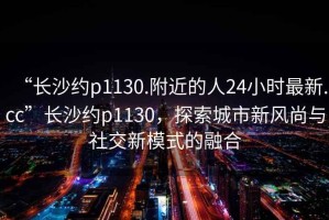 “長(cháng)沙約p1130.附近的人24小時(shí)最新.cc”長(cháng)沙約p1130，探索城市新風(fēng)尚與社交新模式的融合