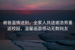謝爸溫情送別，全家人共送謝浩男重返校園，溫馨畫(huà)面感動(dòng)無(wú)數網(wǎng)友