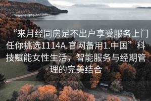 “來(lái)月經(jīng)同房足不出戶(hù)享受服務(wù)上門(mén)任你挑選1114A.官網(wǎng)備用1.中國”科技賦能女性生活，智能服務(wù)與經(jīng)期管理的完美結合