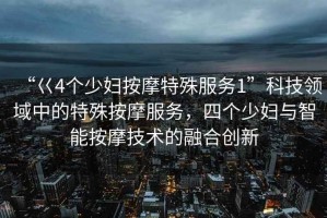 “巜4個(gè)少婦按摩特殊服務(wù)1”科技領(lǐng)域中的特殊按摩服務(wù)，四個(gè)少婦與智能按摩技術(shù)的融合創(chuàng  )新