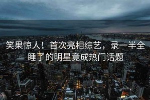 笑果驚人！首次亮相綜藝，錄一半全睡了的明星竟成熱門(mén)話(huà)題