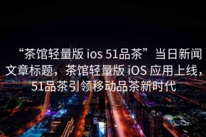 “茶館輕量版 ios 51品茶”當日新聞文章標題，茶館輕量版 iOS 應用上線(xiàn)，51品茶引領(lǐng)移動(dòng)品茶新時(shí)代