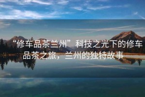 “修車(chē)品茶蘭州”科技之光下的修車(chē)品茶之旅，蘭州的獨特故事