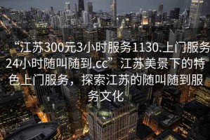 “江蘇300元3小時(shí)服務(wù)1130.上門(mén)服務(wù)24小時(shí)隨叫隨到.cc”江蘇美景下的特色上門(mén)服務(wù)，探索江蘇的隨叫隨到服務(wù)文化