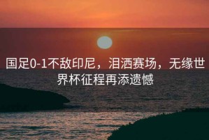 國足0-1不敵印尼，淚灑賽場(chǎng)，無(wú)緣世界杯征程再添遺憾