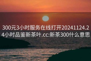 300元3小時(shí)服務(wù)在線(xiàn)打開(kāi)20241124.24小時(shí)品鑒新茶葉.cc:新茶300什么意思