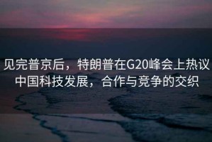 見(jiàn)完普京后，特朗普在G20峰會(huì )上熱議中國科技發(fā)展，合作與競爭的交織