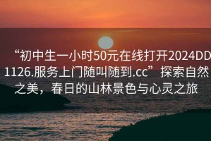 “初中生一小時(shí)50元在線(xiàn)打開(kāi)2024DD1126.服務(wù)上門(mén)隨叫隨到.cc”探索自然之美，春日的山林景色與心靈之旅