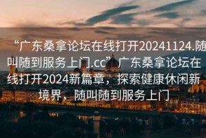“廣東桑拿論壇在線(xiàn)打開(kāi)20241124.隨叫隨到服務(wù)上門(mén).cc”廣東桑拿論壇在線(xiàn)打開(kāi)2024新篇章，探索健康休閑新境界，隨叫隨到服務(wù)上門(mén)