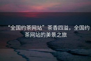 “全國約茶網(wǎng)站”茶香四溢，全國約茶網(wǎng)站的美景之旅