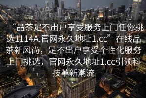 “品茶足不出戶(hù)享受服務(wù)上門(mén)任你挑選1114A.官網(wǎng)永久地址1.cc”在線(xiàn)品茶新風(fēng)尚，足不出戶(hù)享受個(gè)性化服務(wù)上門(mén)挑選，官網(wǎng)永久地址1.cc引領(lǐng)科技革新潮流