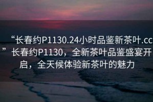 “長(cháng)春約P1130.24小時(shí)品鑒新茶葉.cc”長(cháng)春約P1130，全新茶葉品鑒盛宴開(kāi)啟，全天候體驗新茶葉的魅力