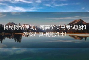 揭秘網(wǎng)絡(luò )傳聞，可高價(jià)買(mǎi)高考試題和答案？真相竟如此！