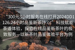 “300元3小時(shí)服務(wù)在線(xiàn)打開(kāi)2024DD1126.24小時(shí)品鑒新茶葉.cc”科技賦能茶道體驗，探索在線(xiàn)品鑒新茶葉的極致服務(wù)—以新茶葉品鑒體驗平臺為例