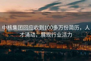 中核集團回應收到100多萬(wàn)份簡(jiǎn)歷，人才涌動(dòng)，展現行業(yè)活力