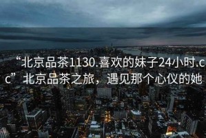 “北京品茶1130.喜歡的妹子24小時(shí).cc”北京品茶之旅，遇見(jiàn)那個(gè)心儀的她