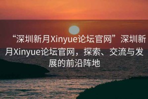 “深圳新月Xinyue論壇官網(wǎng)”深圳新月Xinyue論壇官網(wǎng)，探索、交流與發(fā)展的前沿陣地