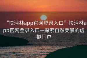 “快活林app官網(wǎng)登錄入口”快活林app官網(wǎng)登錄入口—探索自然美景的虛擬門(mén)戶(hù)