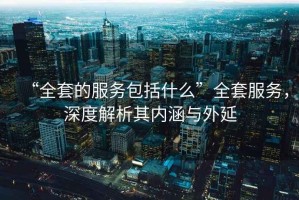 “全套的服務(wù)包括什么”全套服務(wù)，深度解析其內涵與外延