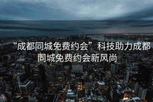 “成都同城免費約會(huì )”科技助力成都同城免費約會(huì )新風(fēng)尚