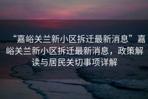 “嘉峪關(guān)蘭新小區拆遷最新消息”嘉峪關(guān)蘭新小區拆遷最新消息，政策解讀與居民關(guān)切事項詳解