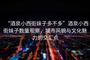 “酒泉小西街妹子多不多”酒泉小西街妹子數量觀(guān)察，城市風(fēng)貌與文化魅力的交匯點(diǎn)