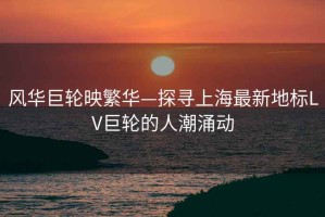 風(fēng)華巨輪映繁華—探尋上海最新地標LV巨輪的人潮涌動(dòng)