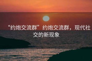 “約炮交流群”約炮交流群，現代社交的新現象