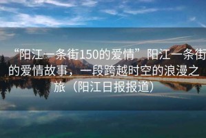 “陽(yáng)江一條街150的愛(ài)情”陽(yáng)江一條街的愛(ài)情故事，一段跨越時(shí)空的浪漫之旅（陽(yáng)江日報報道）