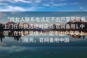 “找女人聯(lián)系電話(huà)足不出戶(hù)享受服務(wù)上門(mén)任你挑選絕對正點(diǎn).官網(wǎng)備用1.中國”在線(xiàn)尋覓佳人，足不出戶(hù)享受上門(mén)服務(wù)，官網(wǎng)備用中國