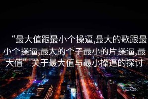 “最大值跟最小個(gè)操逼,最大的歌跟最小個(gè)操逼,最大的個(gè)子最小的片操逼,最大值”關(guān)于最大值與最小操逼的探討