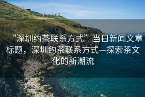 “深圳約茶聯(lián)系方式”當日新聞文章標題，深圳約茶聯(lián)系方式—探索茶文化的新潮流