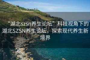 “湖北szsn養生論壇”科技視角下的湖北SZSN養生論壇，探索現代養生新境界