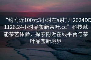 “約附近100元3小時(shí)在線(xiàn)打開(kāi)2024DD1126.24小時(shí)品鑒新茶葉.cc”科技賦能茶藝體驗，探索附近在線(xiàn)平臺與茶葉品鑒新境界