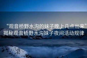 “觀(guān)音橋野水溝的妹子晚上幾點(diǎn)出來(lái)”揭秘觀(guān)音橋野水溝妹子夜間活動(dòng)規律