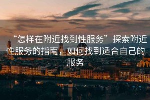 “怎樣在附近找到性服務(wù)”探索附近性服務(wù)的指南，如何找到適合自己的服務(wù)