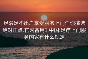 足浴足不出戶(hù)享受服務(wù)上門(mén)任你挑選絕對正點(diǎn).官網(wǎng)備用1.中國:足療上門(mén)服務(wù)國家有什么規定