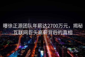 曝徐正源團隊年薪達2700萬(wàn)元，揭秘互聯(lián)網(wǎng)巨頭高薪背后的真相