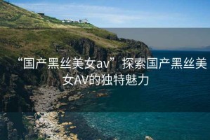 “國產(chǎn)黑絲美女a(chǎn)v”探索國產(chǎn)黑絲美女AV的獨特魅力