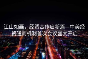 江山如畫(huà)，經(jīng)貿合作啟新篇—中美經(jīng)貿磋商機制首次會(huì )議盛大開(kāi)啟