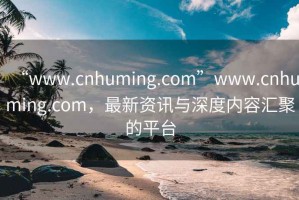 “www.cnhuming.com”www.cnhuming.com，最新資訊與深度內容匯聚的平臺
