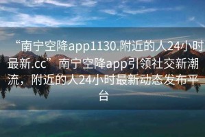 “南寧空降app1130.附近的人24小時(shí)最新.cc”南寧空降app引領(lǐng)社交新潮流，附近的人24小時(shí)最新動(dòng)態(tài)發(fā)布平臺