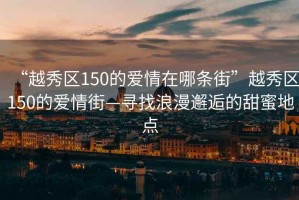 “越秀區150的愛(ài)情在哪條街”越秀區150的愛(ài)情街—尋找浪漫邂逅的甜蜜地點(diǎn)